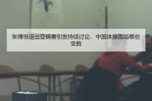 张博恒退出亚锦赛引发持续讨论，中国体操面临哪些变数